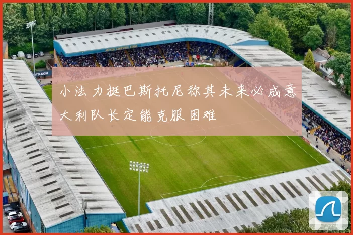 小法力挺巴斯托尼称其未来必成意大利队长定能克服困难